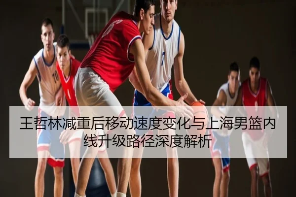 王哲林减重后移动速度变化与上海男篮内线升级路径深度解析