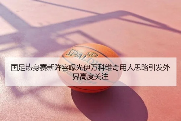 国足热身赛新阵容曝光伊万科维奇用人思路引发外界高度关注