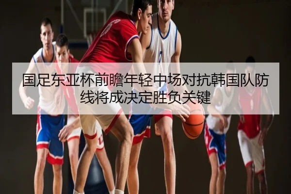 国足东亚杯前瞻年轻中场对抗韩国队防线将成决定胜负关键