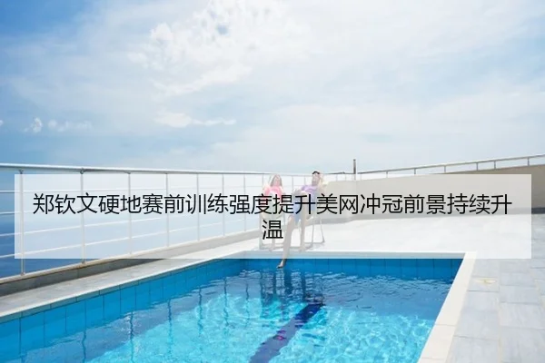 郑钦文硬地赛前训练强度提升美网冲冠前景持续升温