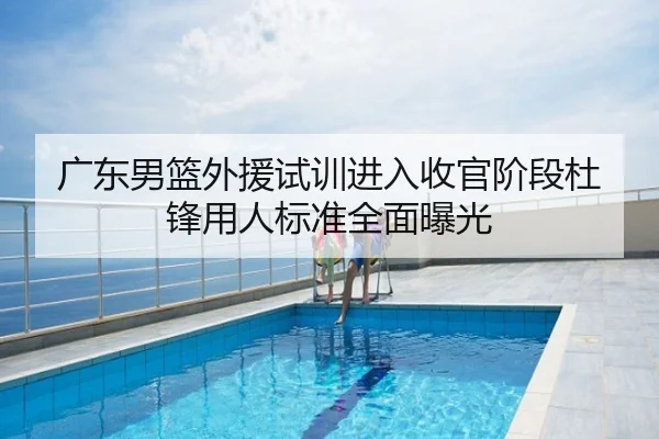广东男篮外援试训进入收官阶段杜锋用人标准全面曝光
