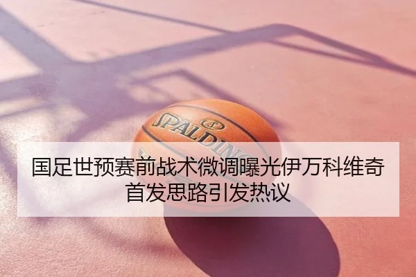 国足世预赛前战术微调曝光伊万科维奇首发思路引发热议