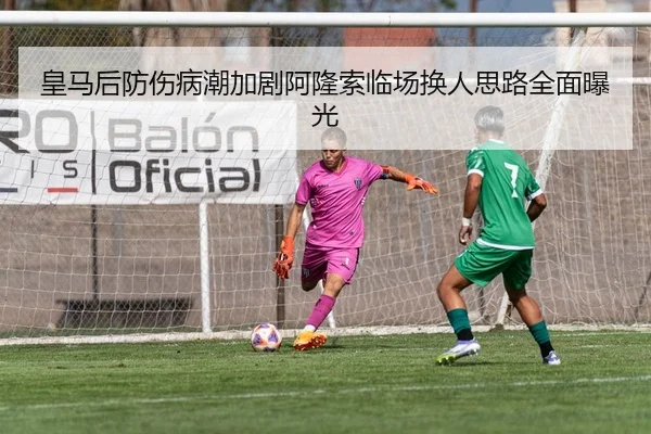 皇马后防伤病潮加剧阿隆索临场换人思路全面曝光