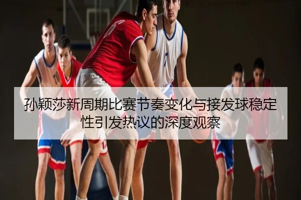 孙颖莎新周期比赛节奏变化与接发球稳定性引发热议的深度观察