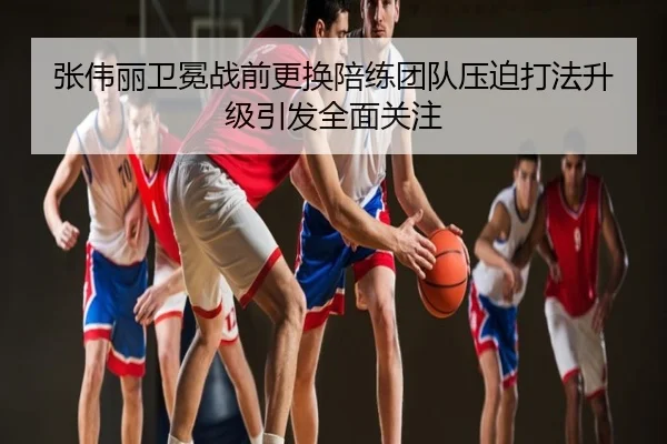 张伟丽卫冕战前更换陪练团队压迫打法升级引发全面关注