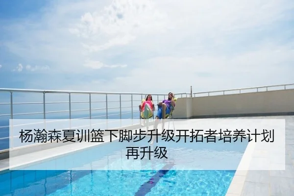杨瀚森夏训篮下脚步升级开拓者培养计划再升级