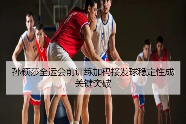 孙颖莎全运会前训练加码接发球稳定性成关键突破